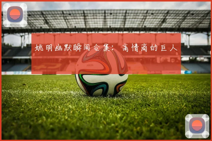 姚明幽默瞬间合集：高情商的巨人