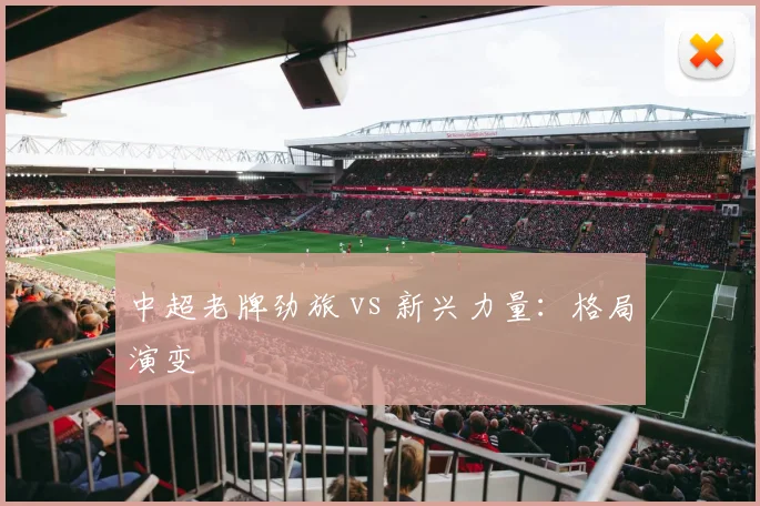 中超老牌劲旅 vs 新兴力量:格局演变