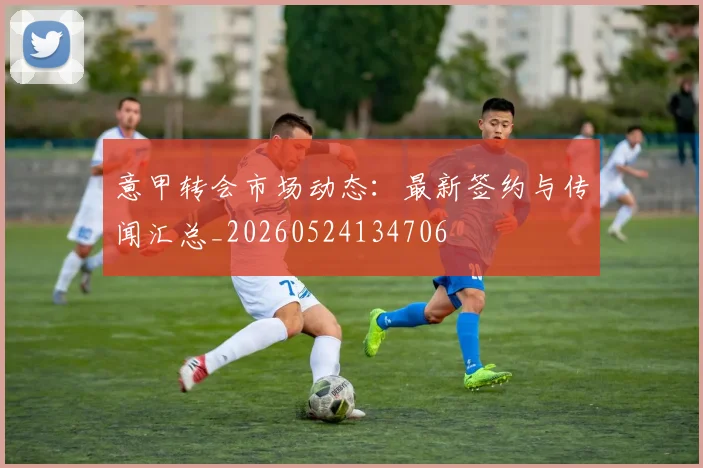 意甲转会市场动态：最新签约与传闻汇总_20260524134706