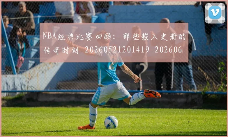 NBA经典比赛回顾:那些载入史册的传奇时刻_20260521201419_20260607160233