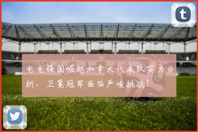 电竞强国崛起加拿大代表队实力分析，卫冕冠军面临严峻挑战！