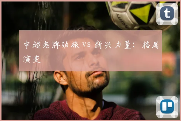 中超老牌劲旅 vs 新兴力量:格局演变