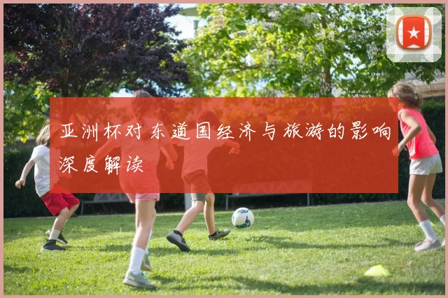 亚洲杯对东道国经济与旅游的影响深度解读